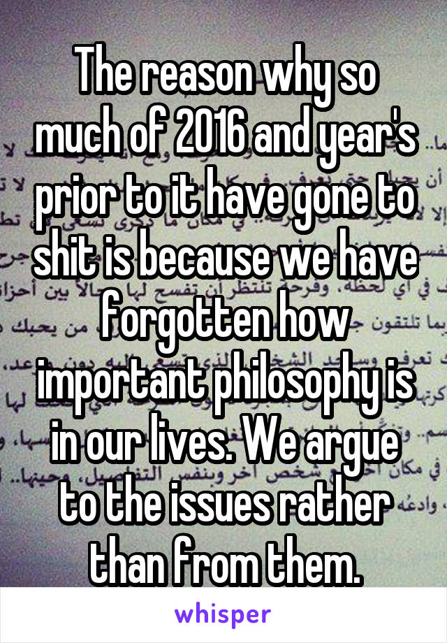 The reason why so much of 2016 and year's prior to it have gone to shit is because we have forgotten how important philosophy is in our lives. We argue to the issues rather than from them.