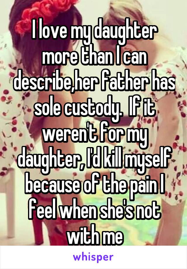 I love my daughter more than I can describe,her father has sole custody.  If it weren't for my daughter, I'd kill myself because of the pain I feel when she's not with me