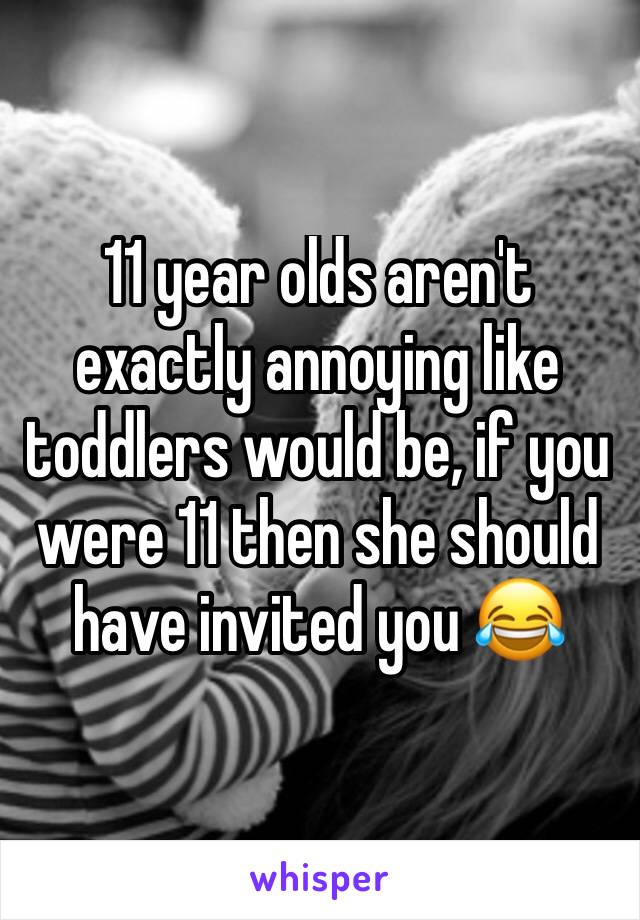 11 year olds aren't exactly annoying like toddlers would be, if you were 11 then she should have invited you 😂