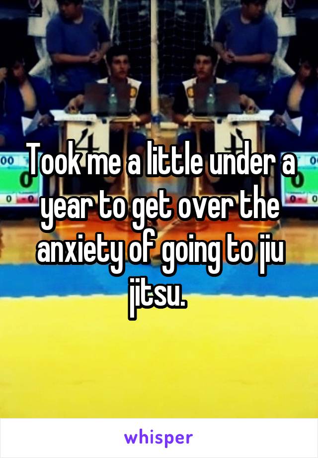Took me a little under a year to get over the anxiety of going to jiu jitsu. 