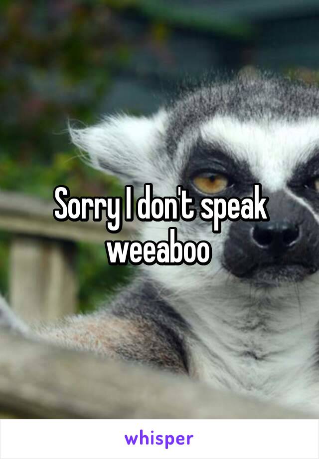 Sorry I don't speak weeaboo 