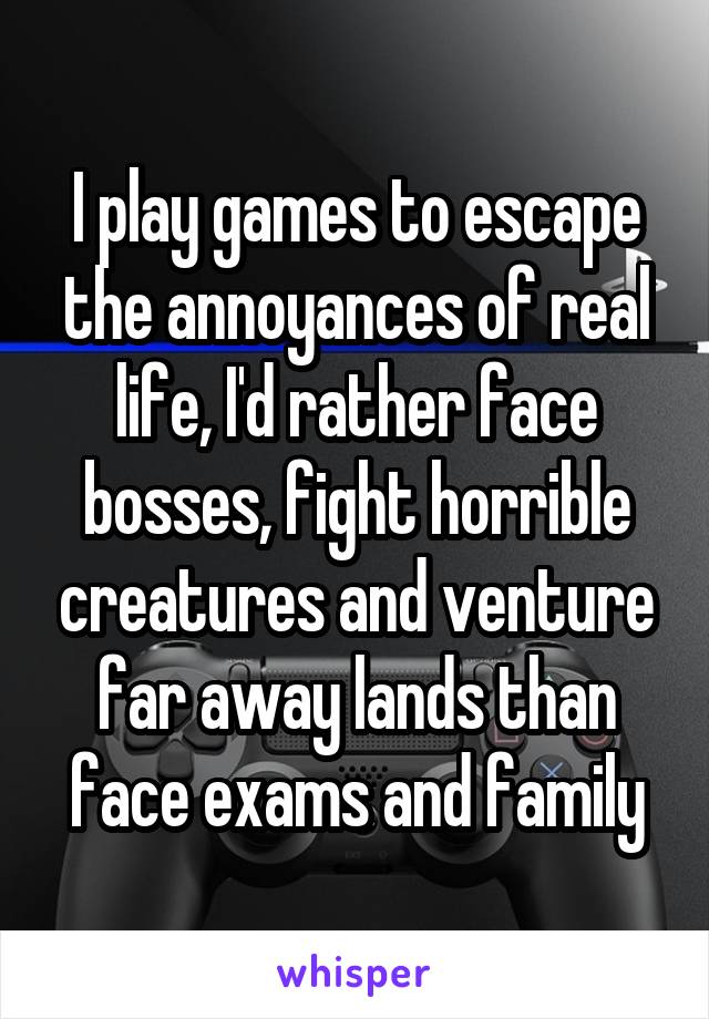 I play games to escape the annoyances of real life, I'd rather face bosses, fight horrible creatures and venture far away lands than face exams and family