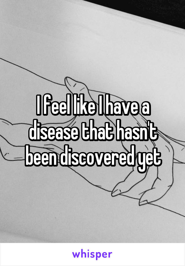 I feel like I have a disease that hasn't been discovered yet