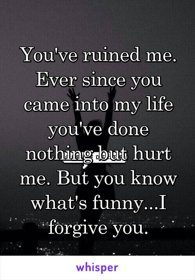 You've ruined me. Ever since you came into my life you've done nothing but hurt me. But you know what's funny...I forgive you.