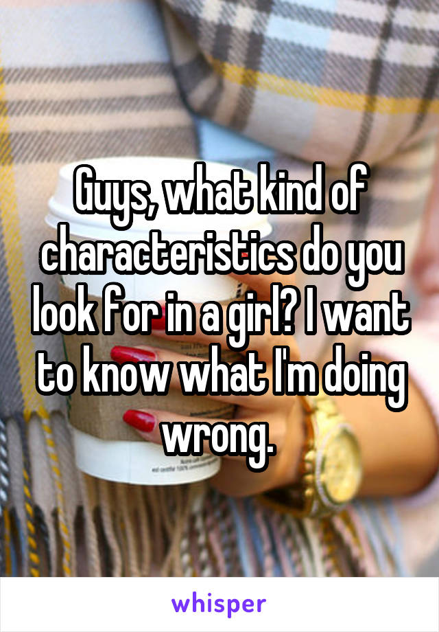 Guys, what kind of characteristics do you look for in a girl? I want to know what I'm doing wrong. 