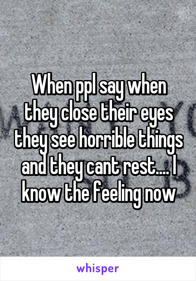 When ppl say when they close their eyes they see horrible things and they cant rest.... I know the feeling now