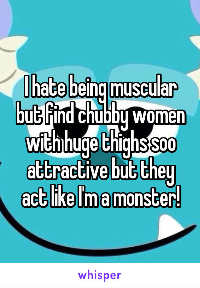 I hate being muscular but find chubby women with huge thighs soo attractive but they act like I'm a monster!