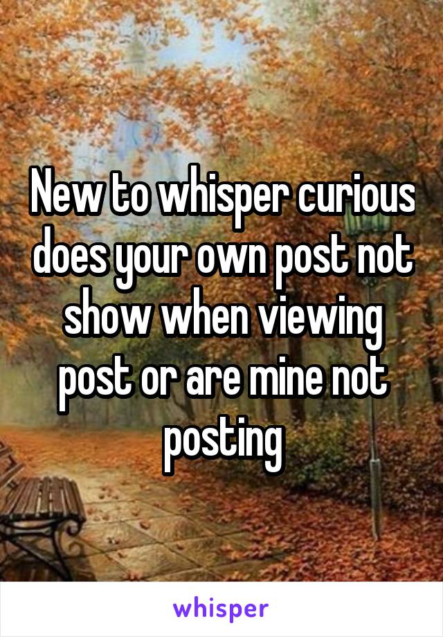 New to whisper curious does your own post not show when viewing post or are mine not posting