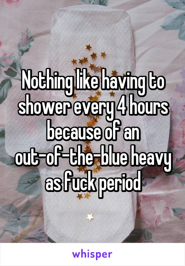 Nothing like having to shower every 4 hours because of an out-of-the-blue heavy as fuck period