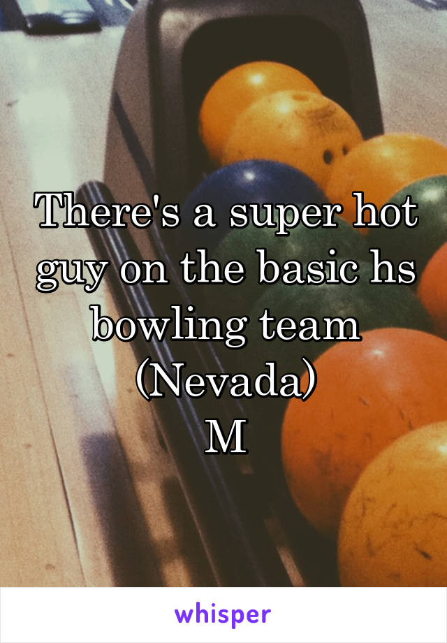 There's a super hot guy on the basic hs bowling team
(Nevada)
M