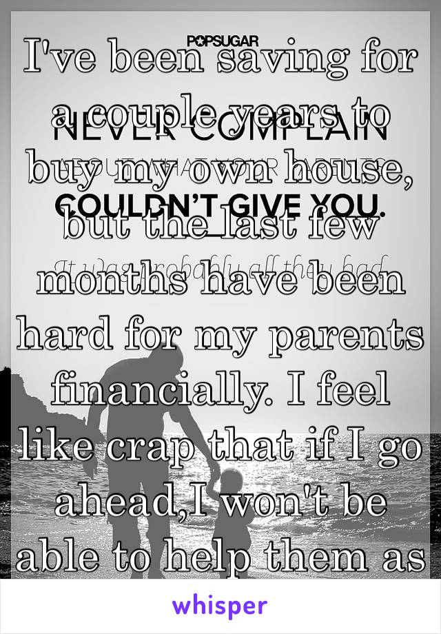 I've been saving for a couple years to buy my own house, but the last few months have been hard for my parents financially. I feel like crap that if I go ahead,I won't be able to help them as much 😔