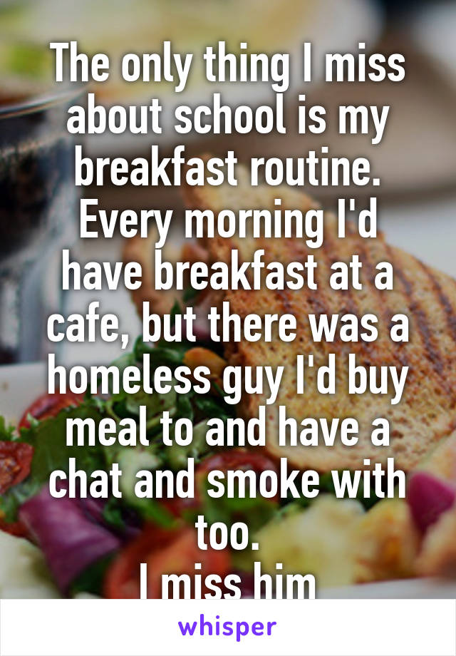 The only thing I miss about school is my breakfast routine.
Every morning I'd have breakfast at a cafe, but there was a homeless guy I'd buy meal to and have a chat and smoke with too.
I miss him