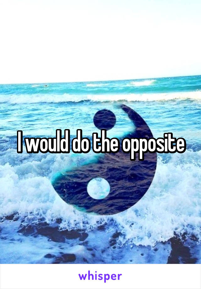 I would do the opposite