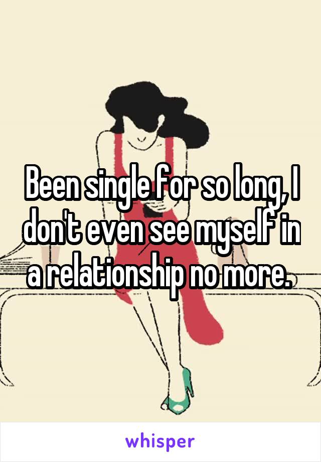 Been single for so long, I don't even see myself in a relationship no more. 