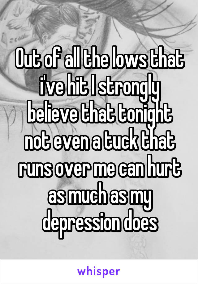 Out of all the lows that i've hit I strongly believe that tonight not even a tuck that runs over me can hurt as much as my depression does