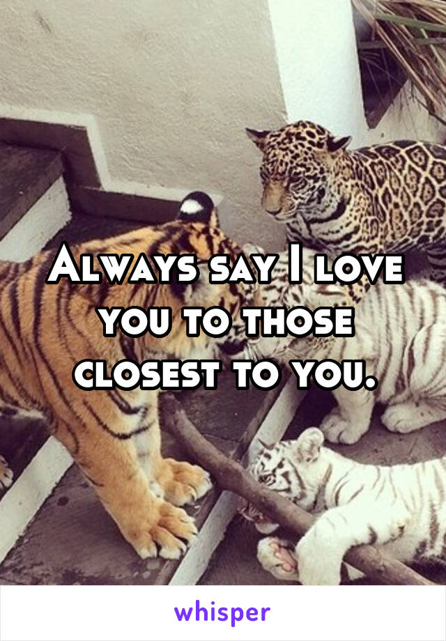 Always say I love you to those closest to you.