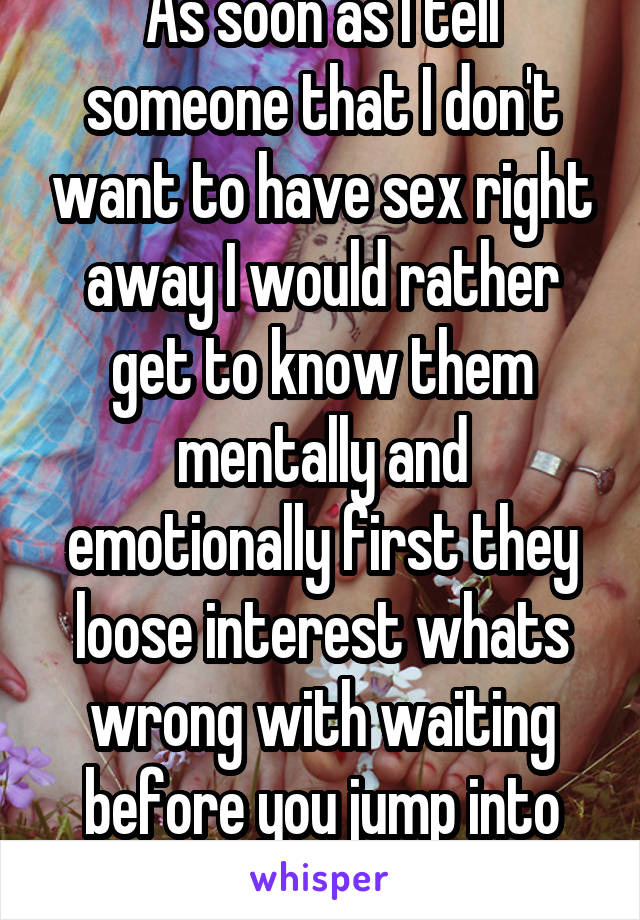 As soon as I tell someone that I don't want to have sex right away I would rather get to know them mentally and emotionally first they loose interest whats wrong with waiting before you jump into bed