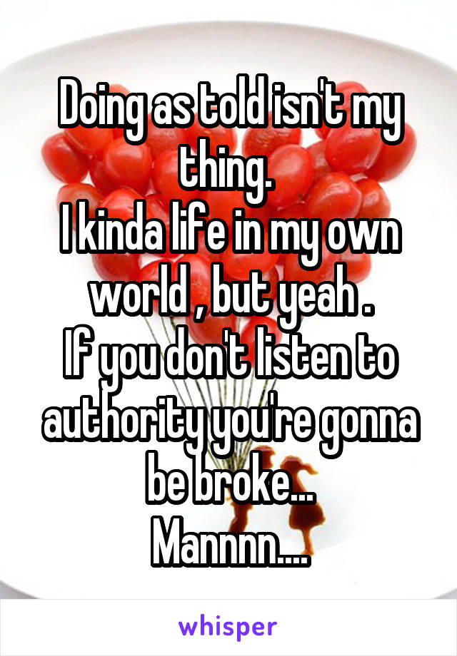 Doing as told isn't my thing. 
I kinda life in my own world , but yeah .
If you don't listen to authority you're gonna be broke...
Mannnn....