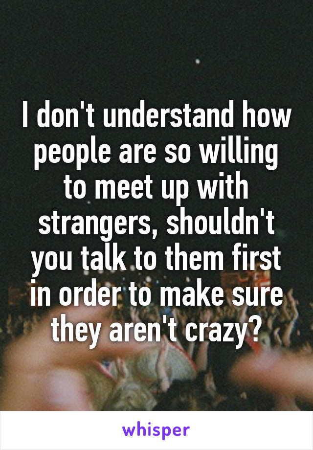 I don't understand how people are so willing to meet up with strangers, shouldn't you talk to them first in order to make sure they aren't crazy?