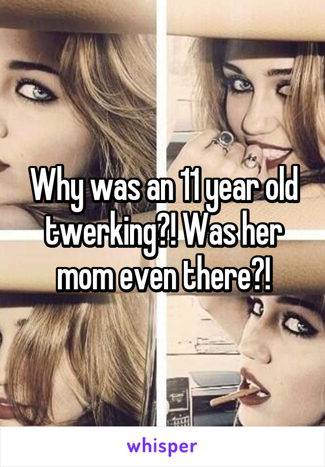 Why was an 11 year old twerking?! Was her mom even there?!