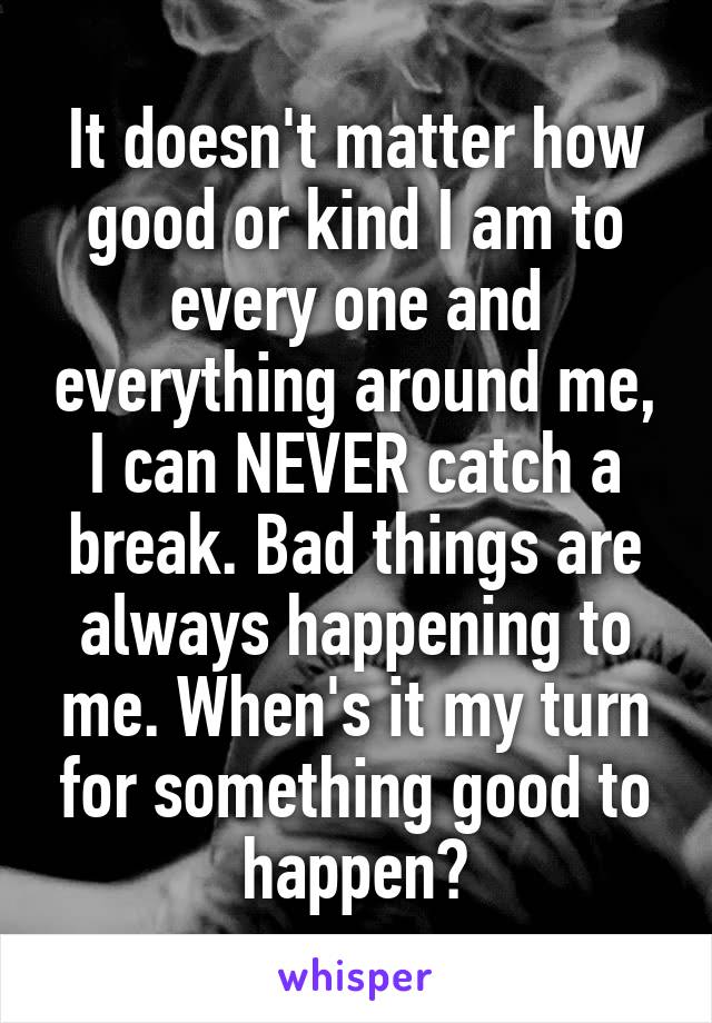 It doesn't matter how good or kind I am to every one and everything around me, I can NEVER catch a break. Bad things are always happening to me. When's it my turn for something good to happen?