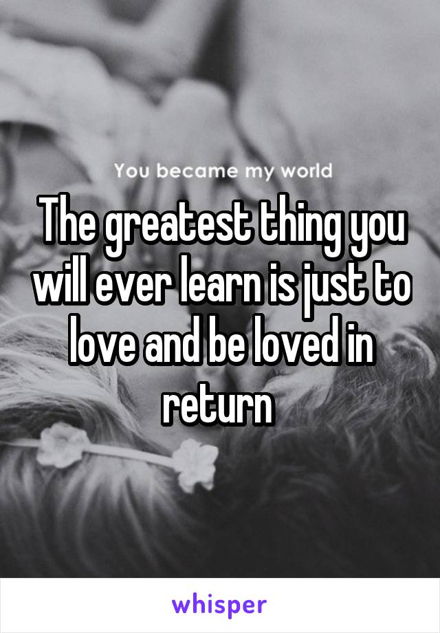 The greatest thing you will ever learn is just to love and be loved in return 