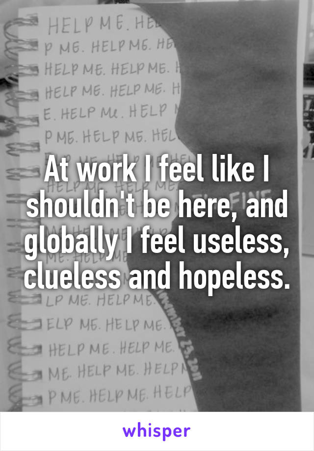 At work I feel like I shouldn't be here, and globally I feel useless, clueless and hopeless.