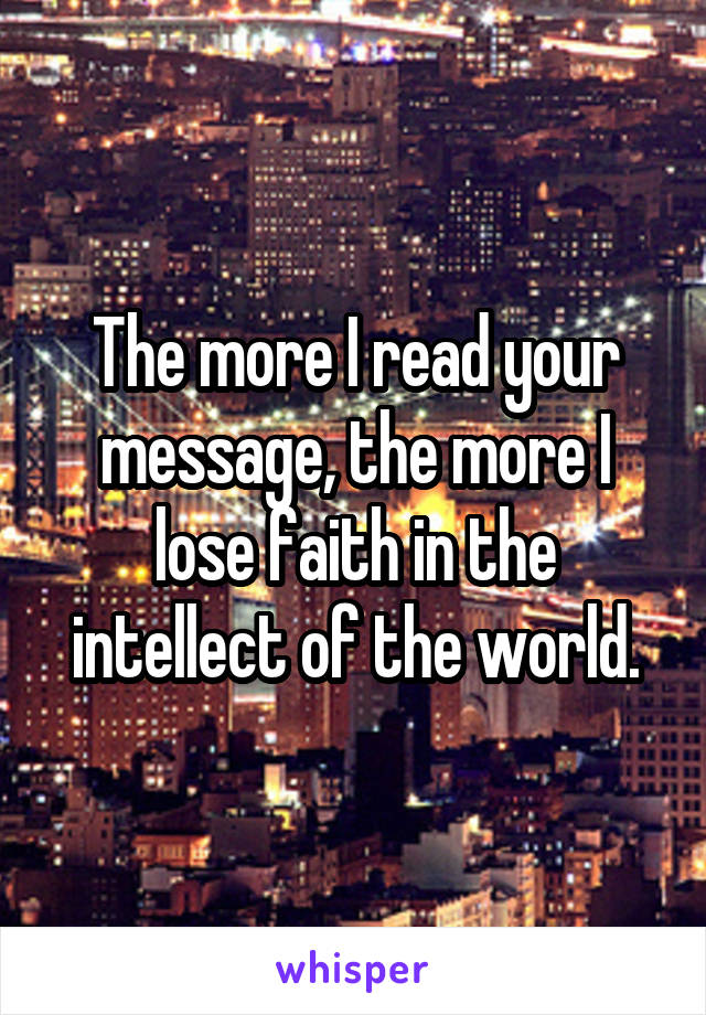 The more I read your message, the more I lose faith in the intellect of the world.