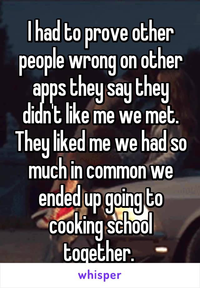 I had to prove other people wrong on other apps they say they didn't like me we met. They liked me we had so much in common we ended up going to cooking school together. 