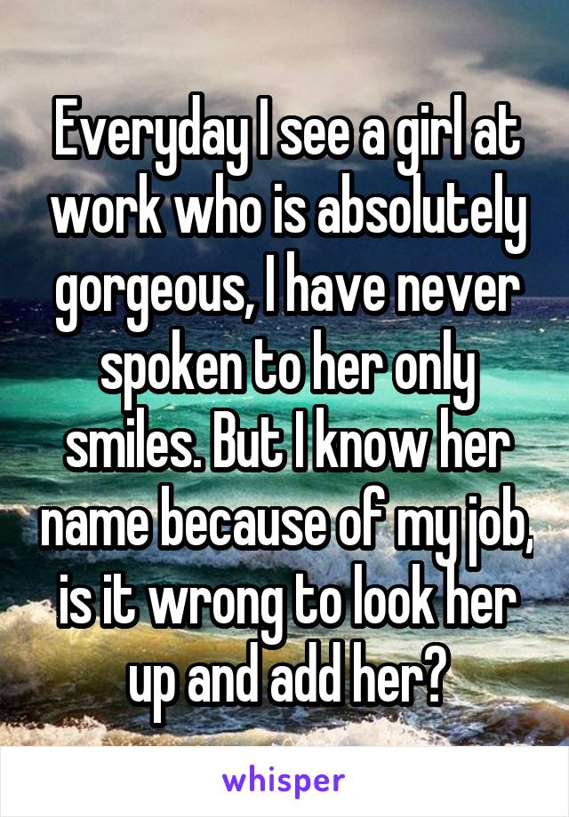 Everyday I see a girl at work who is absolutely gorgeous, I have never spoken to her only smiles. But I know her name because of my job, is it wrong to look her up and add her?