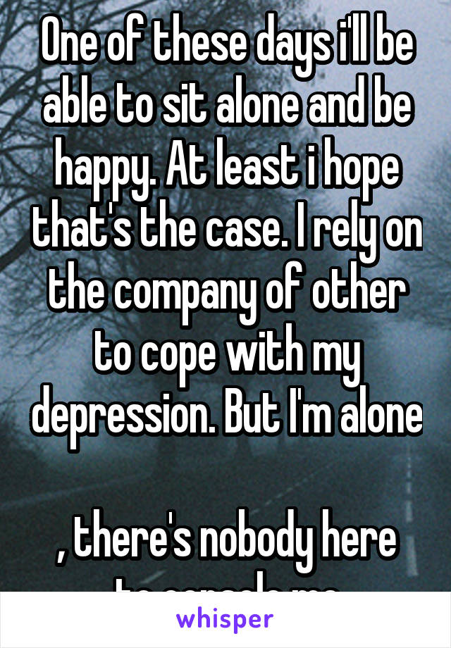 One of these days i'll be able to sit alone and be happy. At least i hope that's the case. I rely on the company of other to cope with my depression. But I'm alone 
, there's nobody here to console me