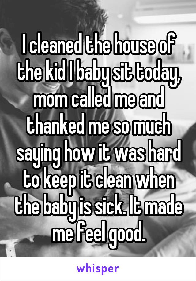 I cleaned the house of the kid I baby sit today, mom called me and thanked me so much saying how it was hard to keep it clean when the baby is sick. It made me feel good.