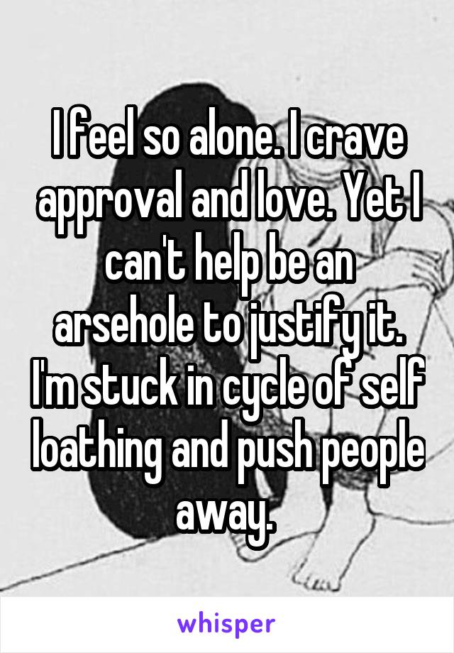 I feel so alone. I crave approval and love. Yet I can't help be an arsehole to justify it. I'm stuck in cycle of self loathing and push people away. 