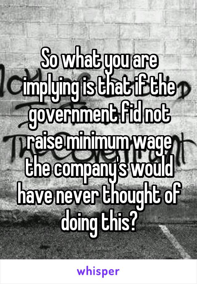 So what you are implying is that if the government fid not raise minimum wage the company's would have never thought of doing this?