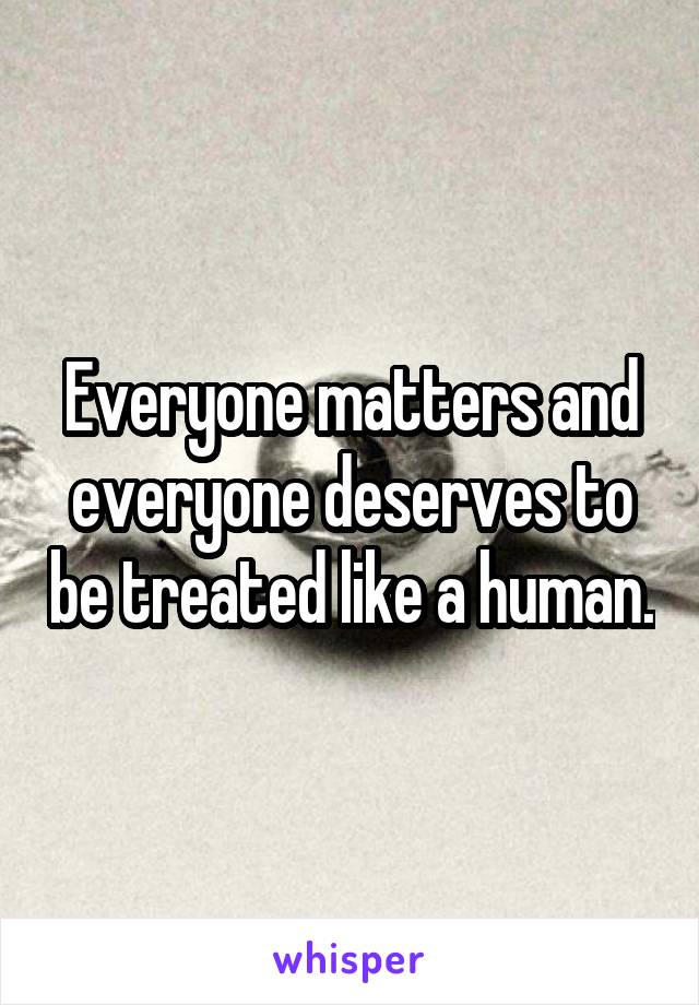 Everyone matters and everyone deserves to be treated like a human.