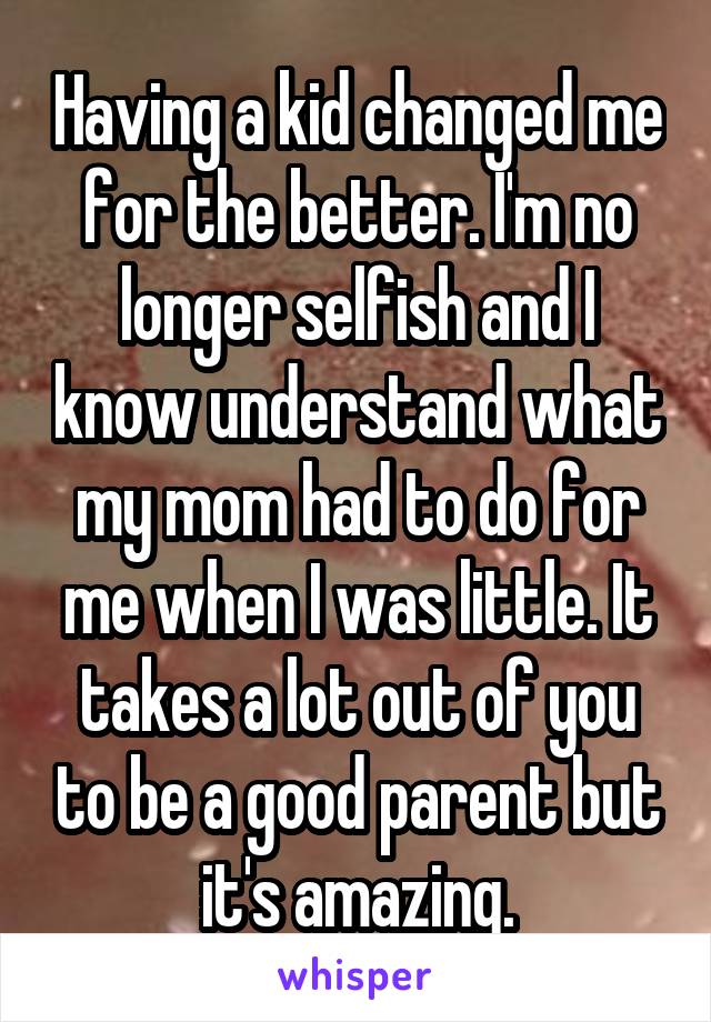 Having a kid changed me for the better. I'm no longer selfish and I know understand what my mom had to do for me when I was little. It takes a lot out of you to be a good parent but it's amazing.