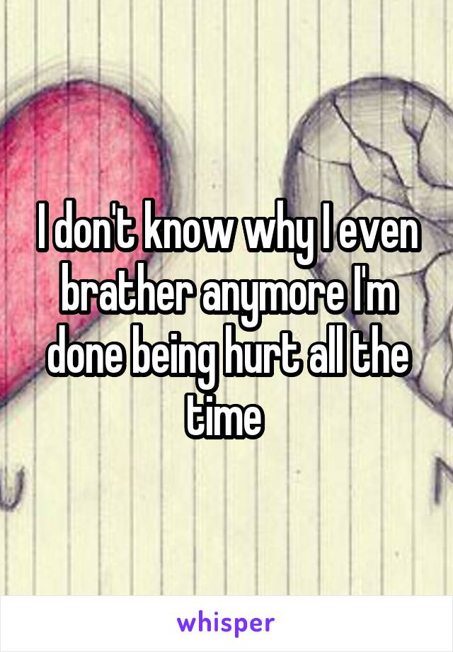 I don't know why I even brather anymore I'm done being hurt all the time 