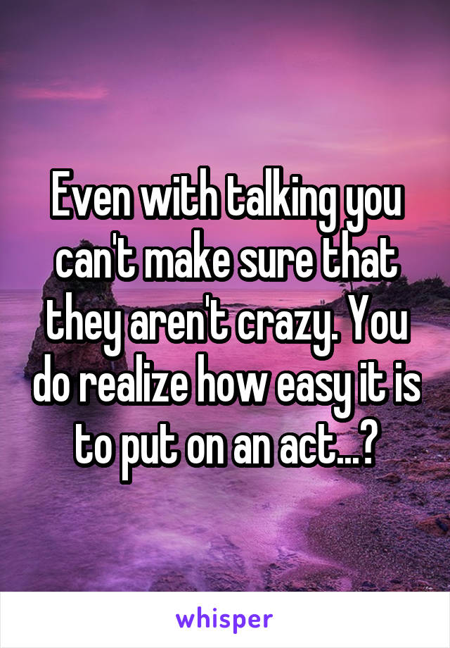 Even with talking you can't make sure that they aren't crazy. You do realize how easy it is to put on an act...?