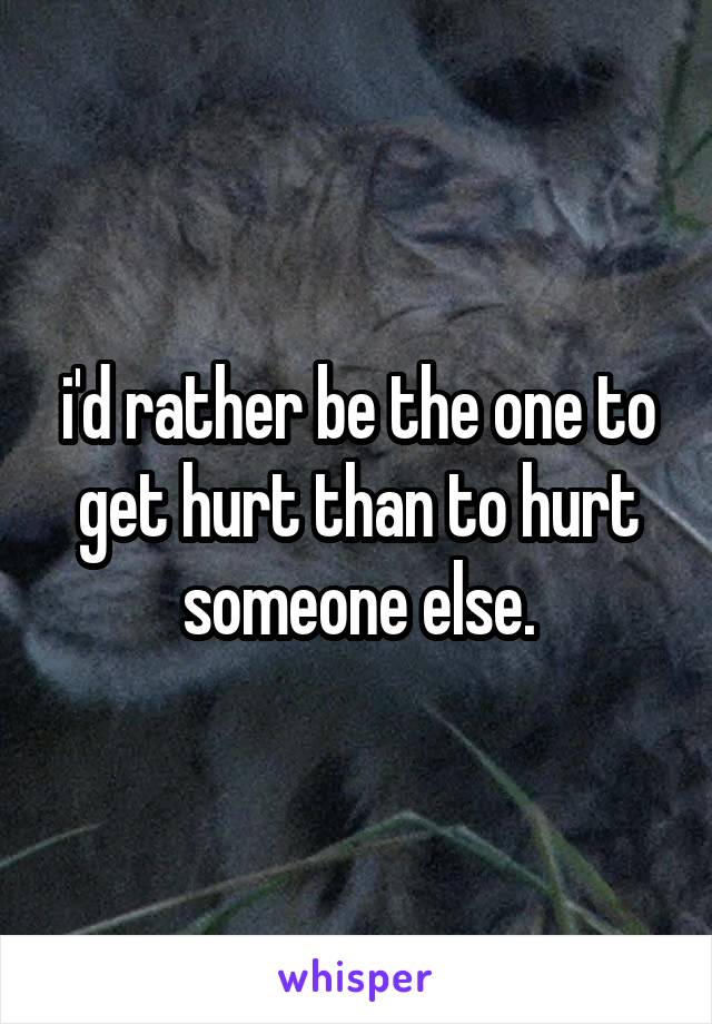 i'd rather be the one to get hurt than to hurt someone else.