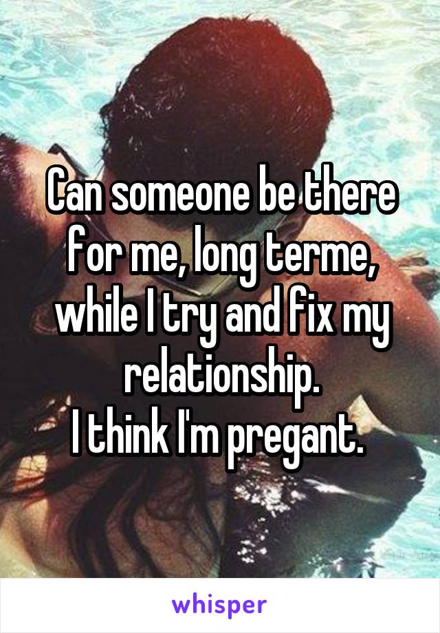 Can someone be there for me, long terme, while I try and fix my relationship.
I think I'm pregant. 