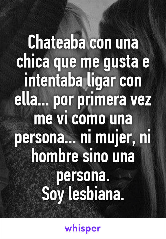 Chateaba con una chica que me gusta e intentaba ligar con ella... por primera vez me vi como una persona... ni mujer, ni hombre sino una persona.
Soy lesbiana.