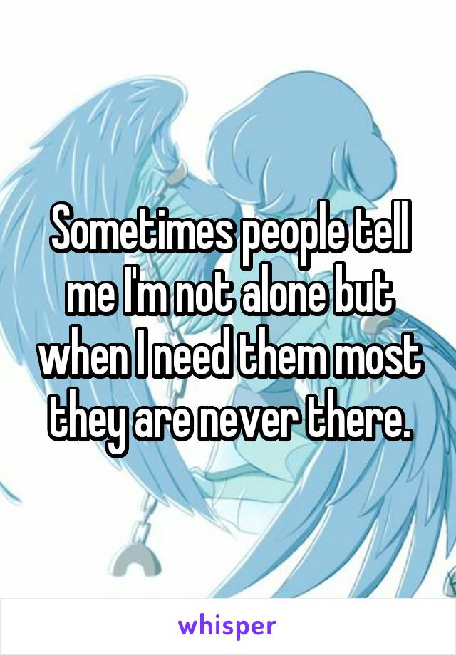 Sometimes people tell me I'm not alone but when I need them most they are never there.