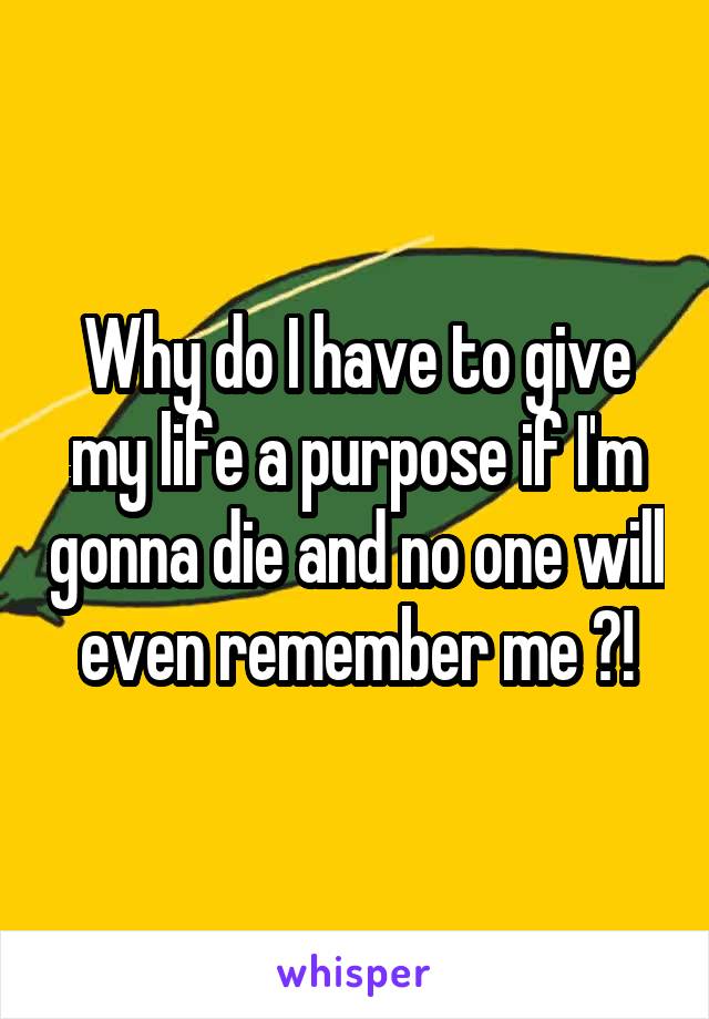 Why do I have to give my life a purpose if I'm gonna die and no one will even remember me ?!