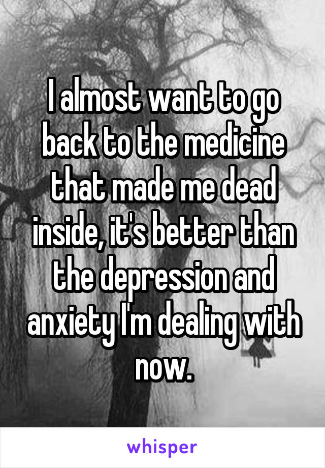 I almost want to go back to the medicine that made me dead inside, it's better than the depression and anxiety I'm dealing with now.