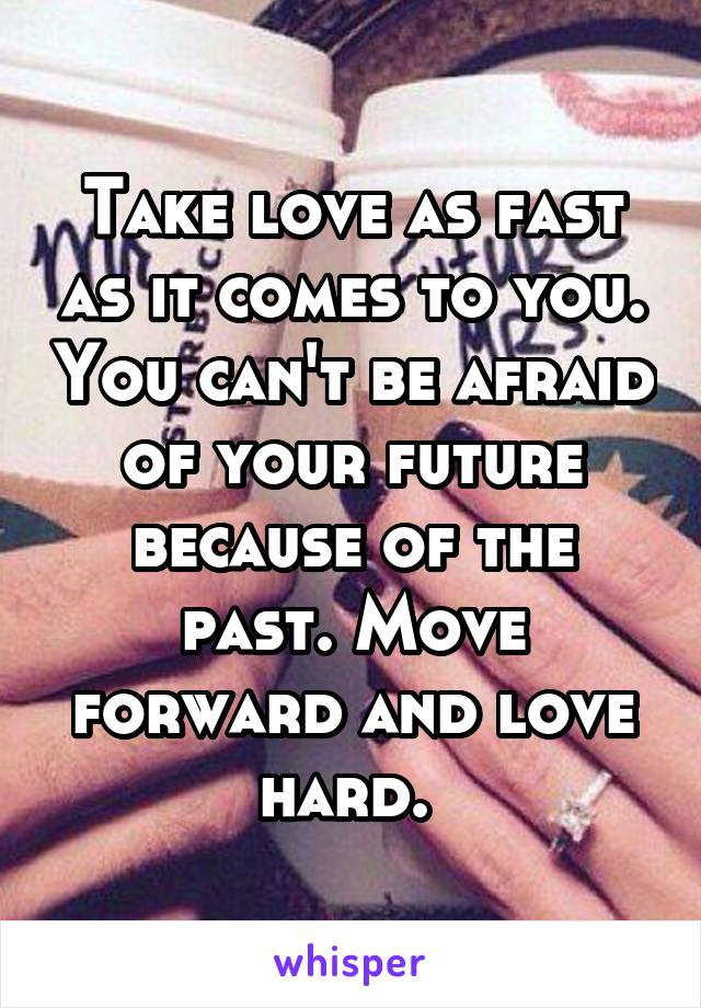 Take love as fast as it comes to you. You can't be afraid of your future because of the past. Move forward and love hard. 