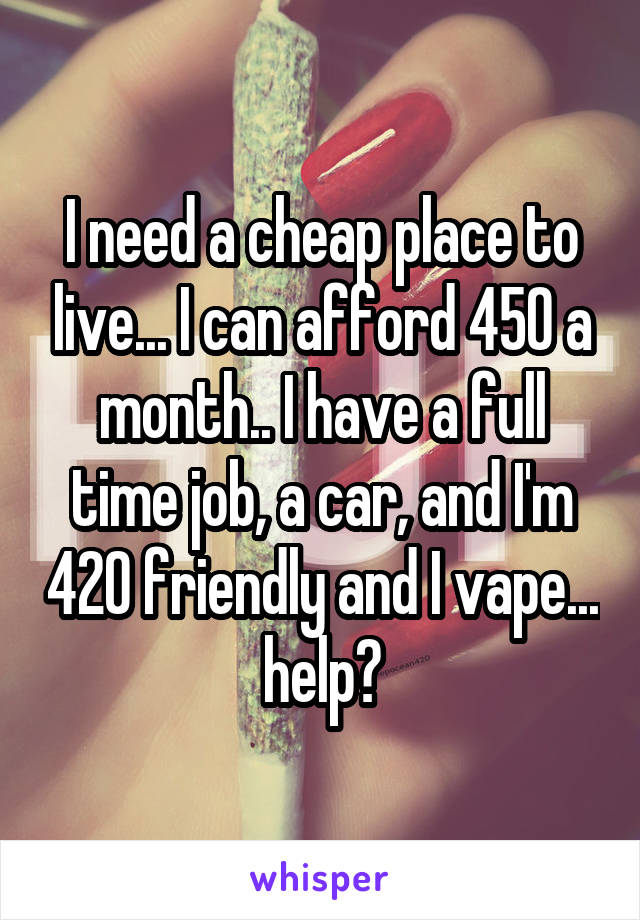 I need a cheap place to live... I can afford 450 a month.. I have a full time job, a car, and I'm 420 friendly and I vape... help?