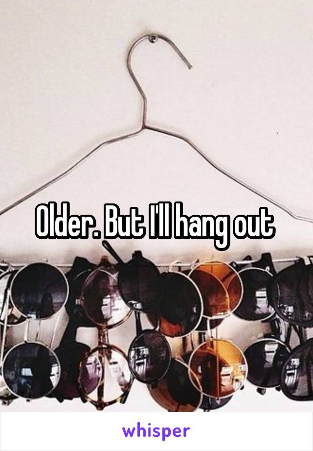 Older. But I'll hang out 