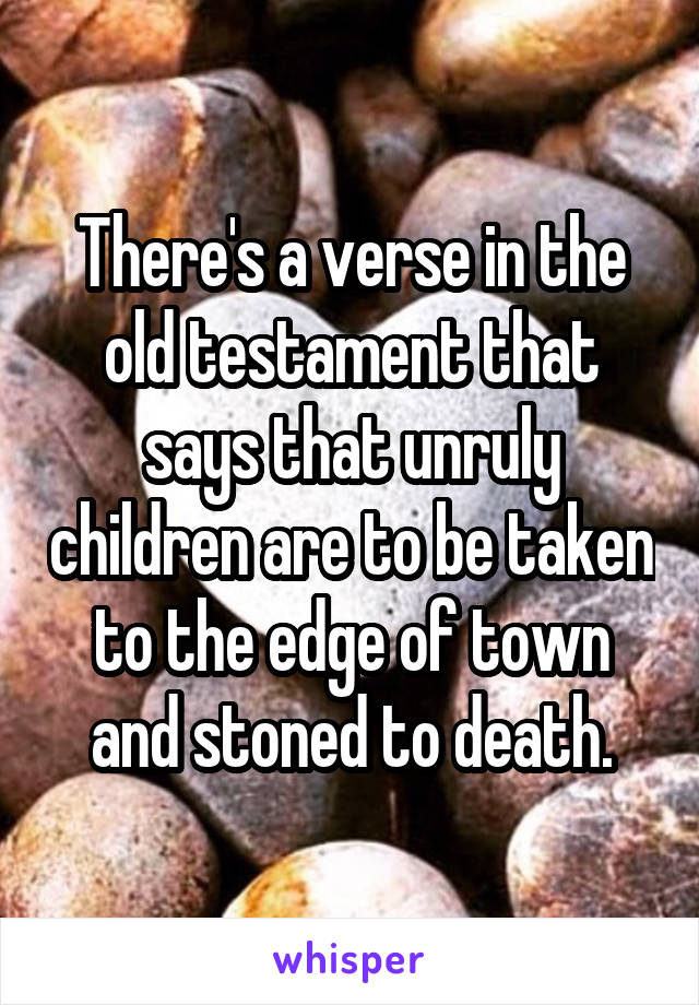 There's a verse in the old testament that says that unruly children are to be taken to the edge of town and stoned to death.