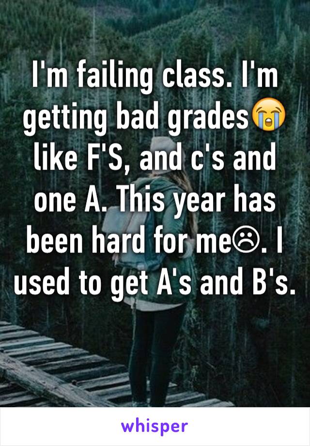 I'm failing class. I'm getting bad grades😭 like F'S, and c's and one A. This year has been hard for me☹. I used to get A's and B's.