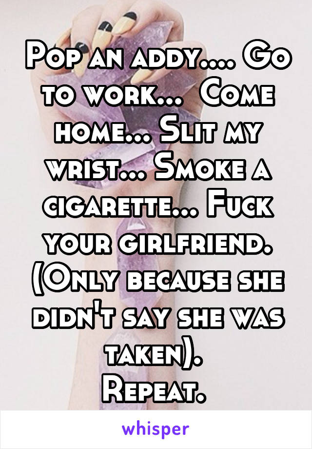 Pop an addy.... Go to work...  Come home... Slit my wrist... Smoke a cigarette... Fuck your girlfriend. (Only because she didn't say she was taken). 
Repeat. 